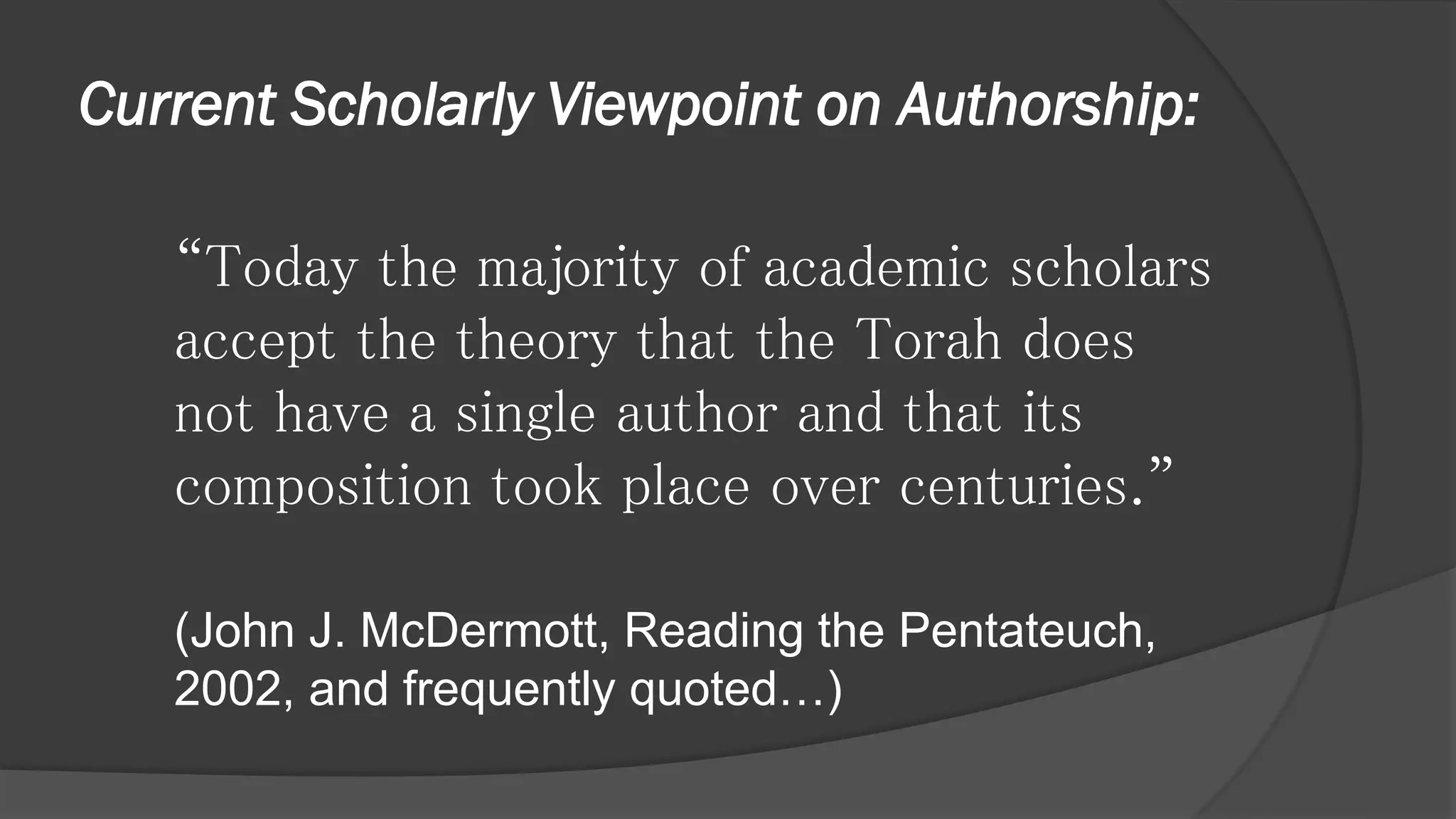 Current Scholarly Viewpoint on Authorship:
“Today the majority of academic scholars
accept the theory that the Torah does
not have a single author and that its
composition took place over centuries.”
(John J. McDermott, Reading the Pentateuch,
2002, and frequently quoted…)
 