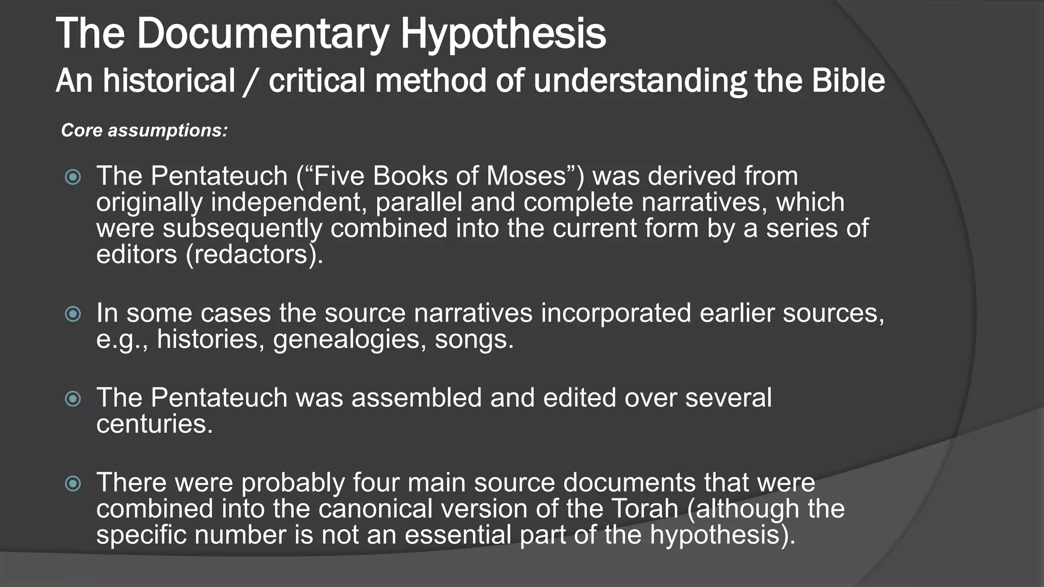 The Documentary Hypothesis
An historical / critical method of understanding the Bible
Core assumptions:
 The Pentateuch (“Five Books of Moses”) was derived from
originally independent, parallel and complete narratives, which
were subsequently combined into the current form by a series of
editors (redactors).
 In some cases the source narratives incorporated earlier sources,
e.g., histories, genealogies, songs.
 The Pentateuch was assembled and edited over several
centuries.
 There were probably four main source documents that were
combined into the canonical version of the Torah (although the
specific number is not an essential part of the hypothesis).
 