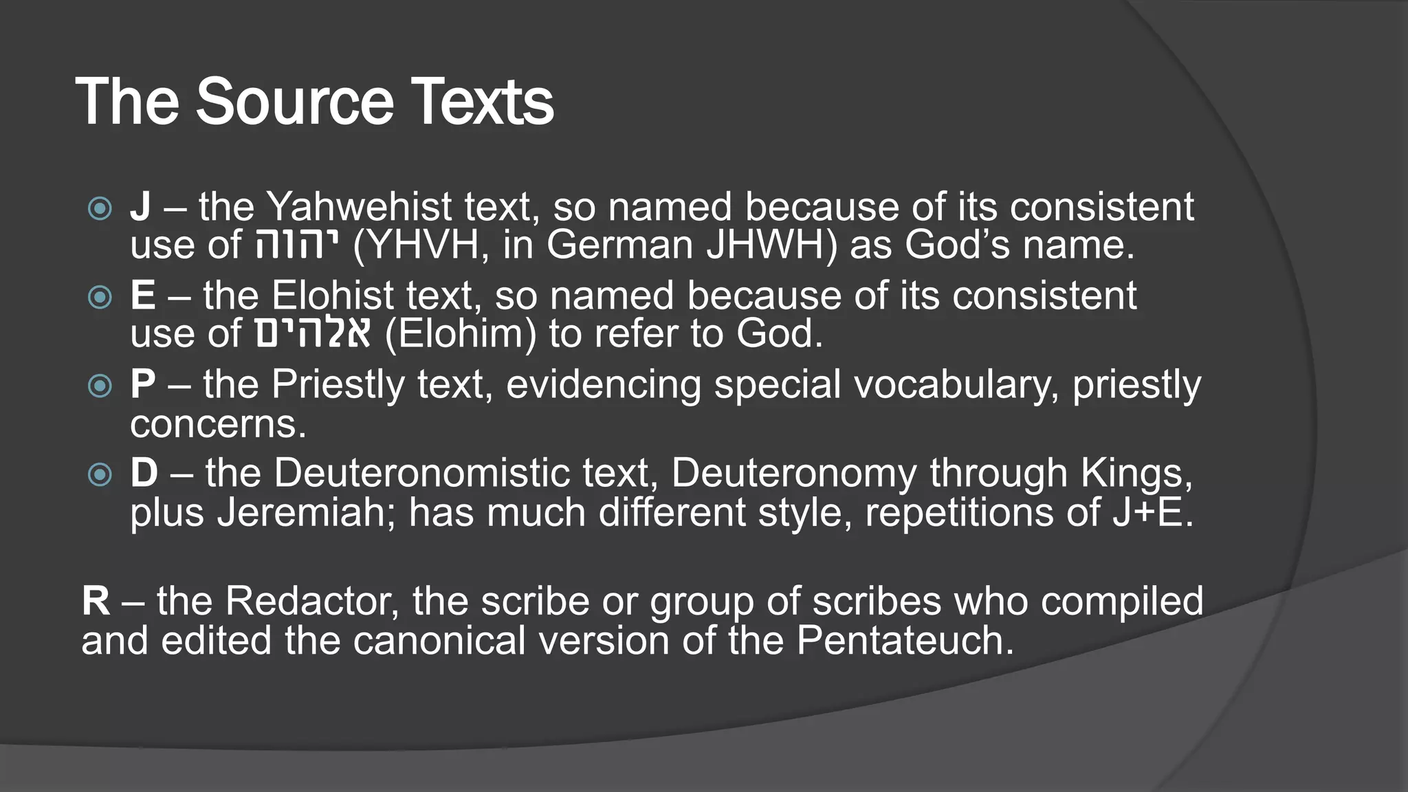 The Source Texts
 J – the Yahwehist text, so named because of its consistent
use of ‫יהוה‬ (YHVH, in German JHWH) as God’s name.
 E – the Elohist text, so named because of its consistent
use of ‫אלהים‬ (Elohim) to refer to God.
 P – the Priestly text, evidencing special vocabulary, priestly
concerns.
 D – the Deuteronomistic text, Deuteronomy through Kings,
plus Jeremiah; has much different style, repetitions of J+E.
R – the Redactor, the scribe or group of scribes who compiled
and edited the canonical version of the Pentateuch.
 