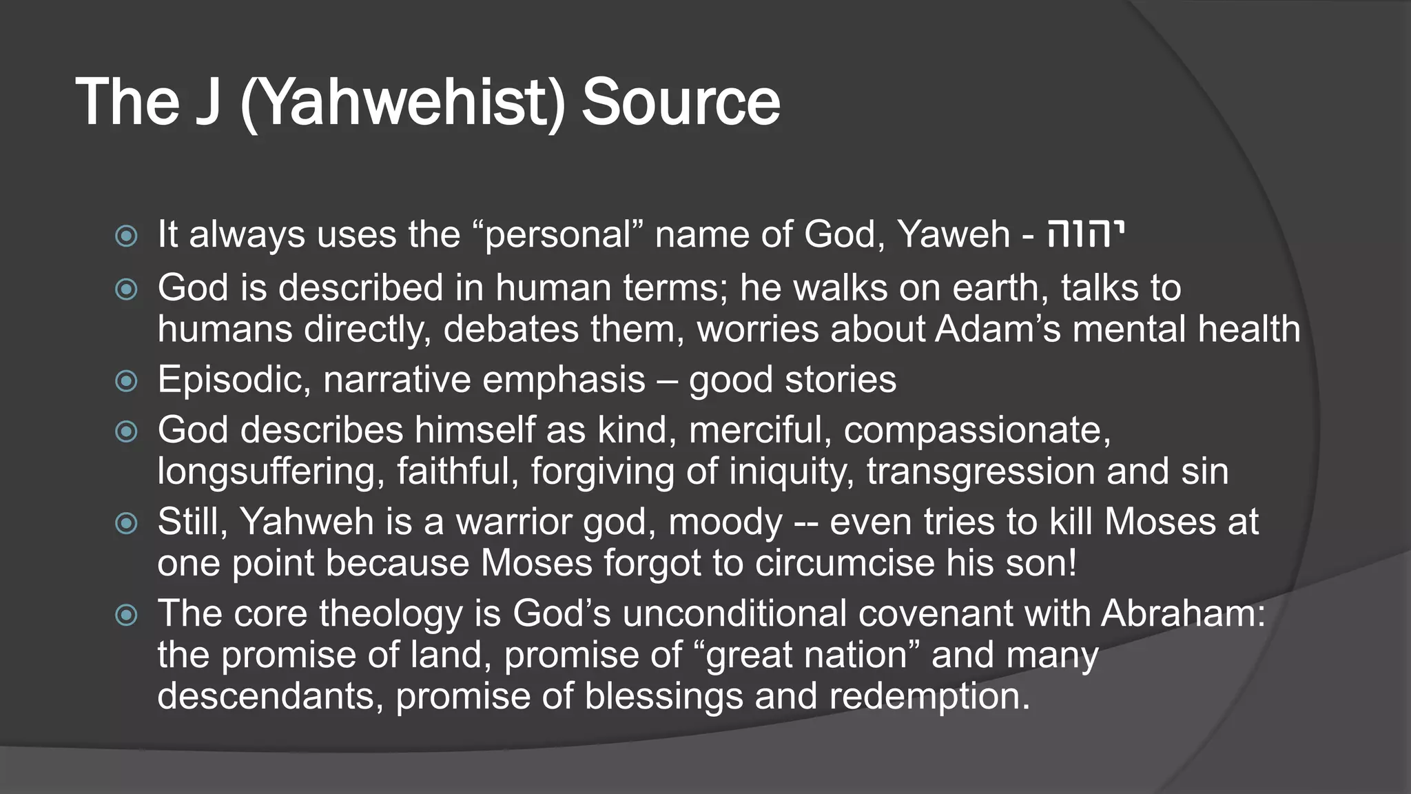 The J (Yahwehist) Source
 It always uses the “personal” name of God, Yaweh - ‫יהוה‬
 God is described in human terms; he walks on earth, talks to
humans directly, debates them, worries about Adam’s mental health
 Episodic, narrative emphasis – good stories
 God describes himself as kind, merciful, compassionate,
longsuffering, faithful, forgiving of iniquity, transgression and sin
 Still, Yahweh is a warrior god, moody -- even tries to kill Moses at
one point because Moses forgot to circumcise his son!
 The core theology is God’s unconditional covenant with Abraham:
the promise of land, promise of “great nation” and many
descendants, promise of blessings and redemption.
 