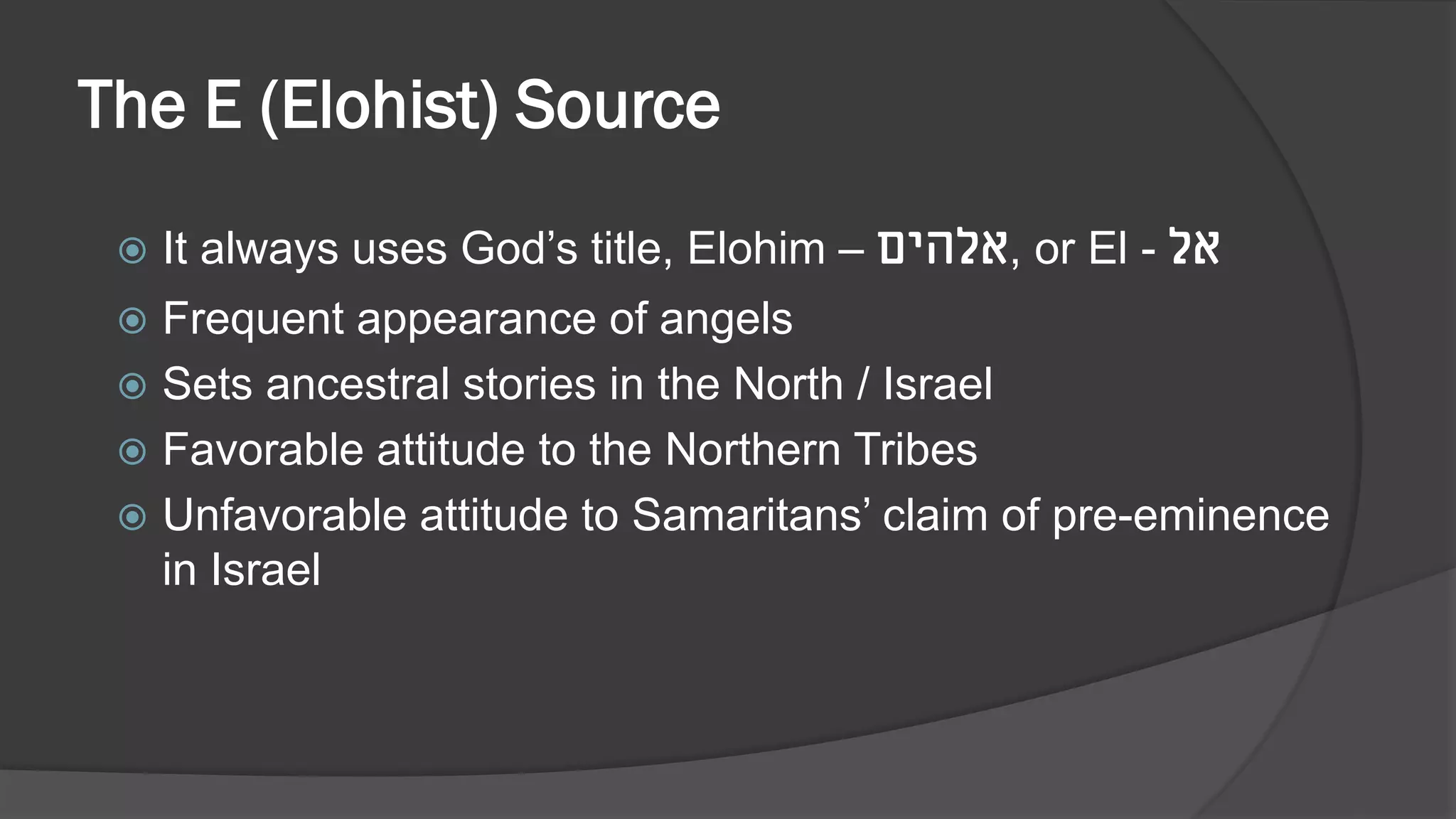The E (Elohist) Source
 It always uses God’s title, Elohim – ‫,אלהים‬ or El - ‫אל‬
 Frequent appearance of angels
 Sets ancestral stories in the North / Israel
 Favorable attitude to the Northern Tribes
 Unfavorable attitude to Samaritans’ claim of pre-eminence
in Israel
 