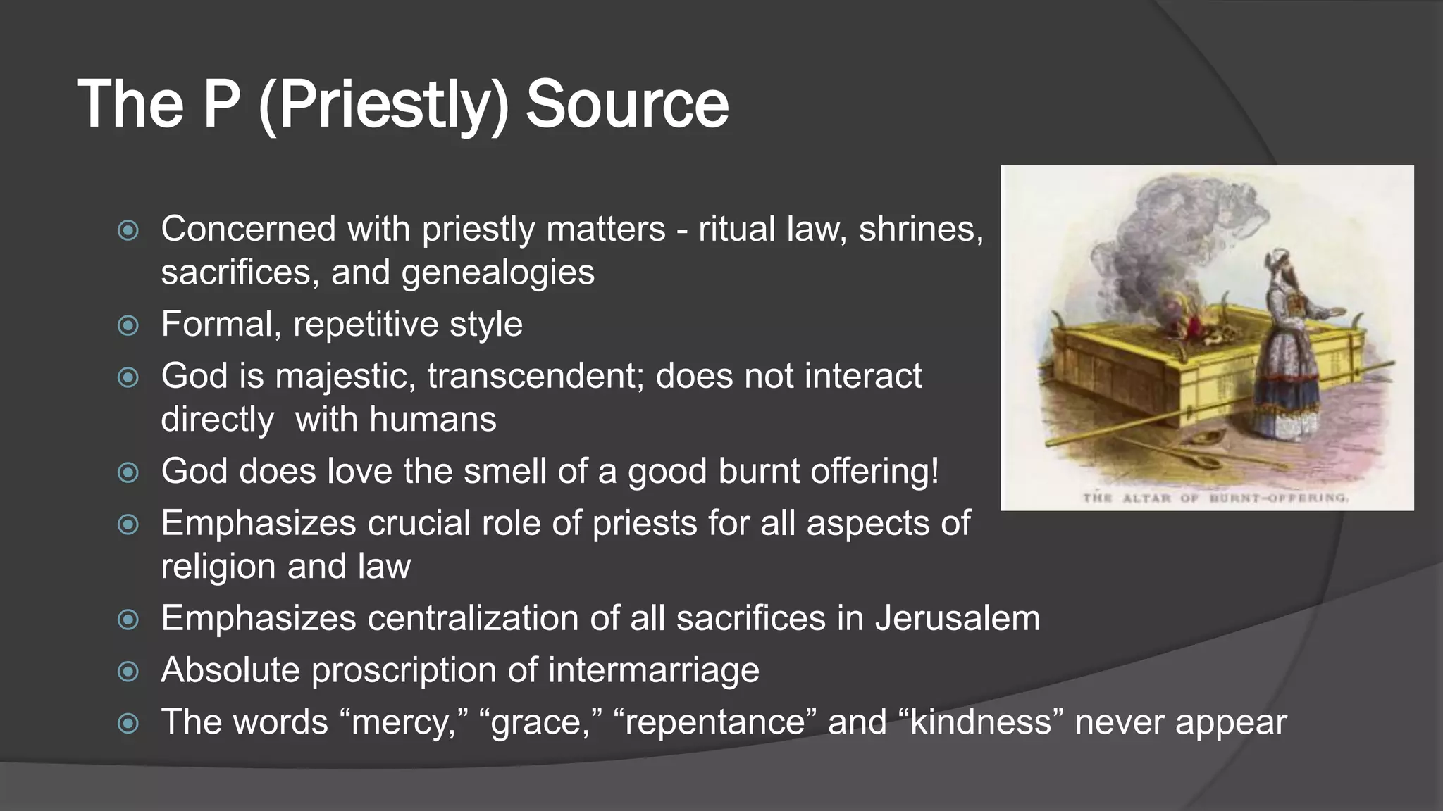 The P (Priestly) Source
 Concerned with priestly matters - ritual law, shrines,
sacrifices, and genealogies
 Formal, repetitive style
 God is majestic, transcendent; does not interact
directly with humans
 God does love the smell of a good burnt offering!
 Emphasizes crucial role of priests for all aspects of
religion and law
 Emphasizes centralization of all sacrifices in Jerusalem
 Absolute proscription of intermarriage
 The words “mercy,” “grace,” “repentance” and “kindness” never appear
 