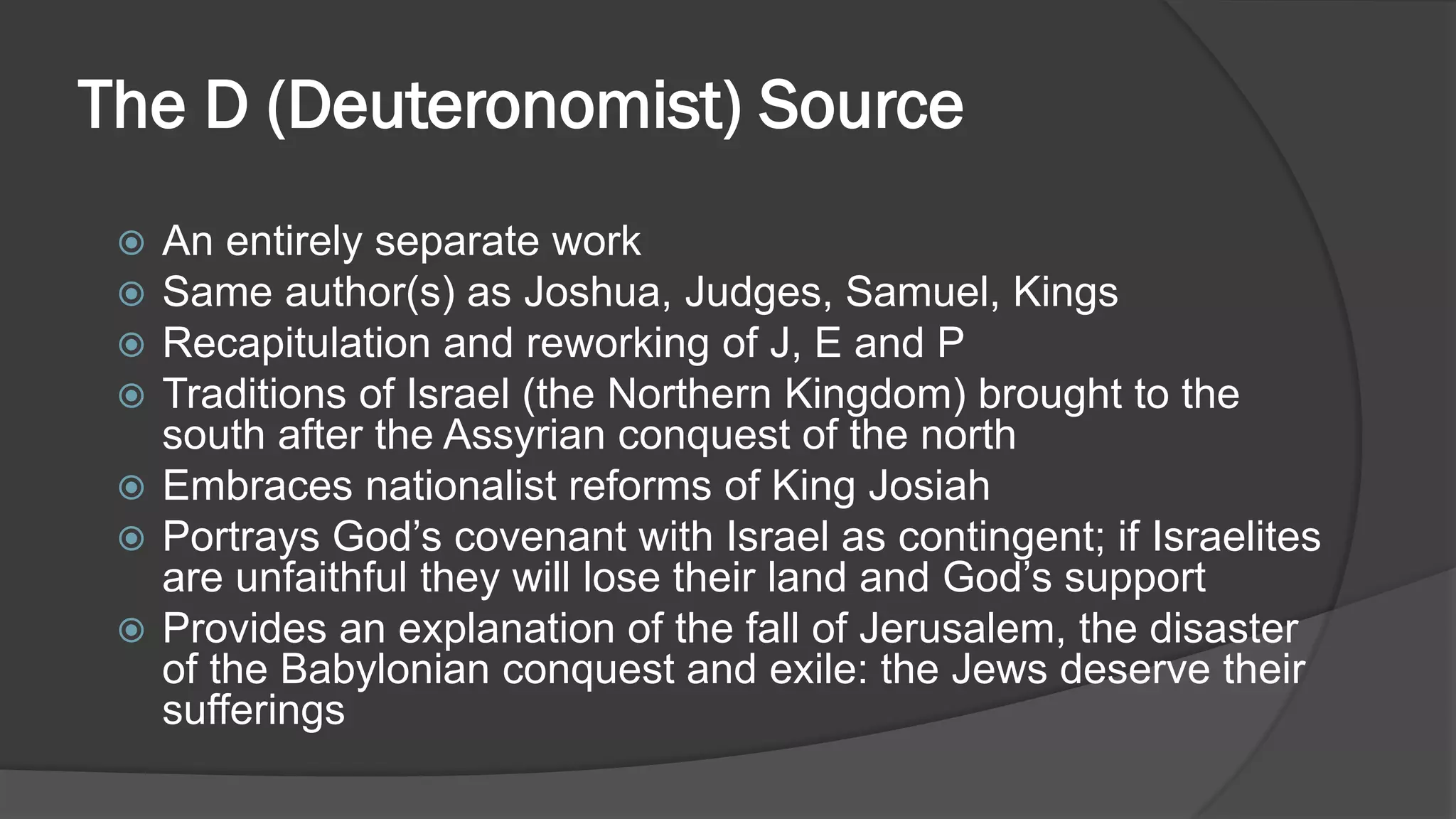 The D (Deuteronomist) Source
 An entirely separate work
 Same author(s) as Joshua, Judges, Samuel, Kings
 Recapitulation and reworking of J, E and P
 Traditions of Israel (the Northern Kingdom) brought to the
south after the Assyrian conquest of the north
 Embraces nationalist reforms of King Josiah
 Portrays God’s covenant with Israel as contingent; if Israelites
are unfaithful they will lose their land and God’s support
 Provides an explanation of the fall of Jerusalem, the disaster
of the Babylonian conquest and exile: the Jews deserve their
sufferings
 