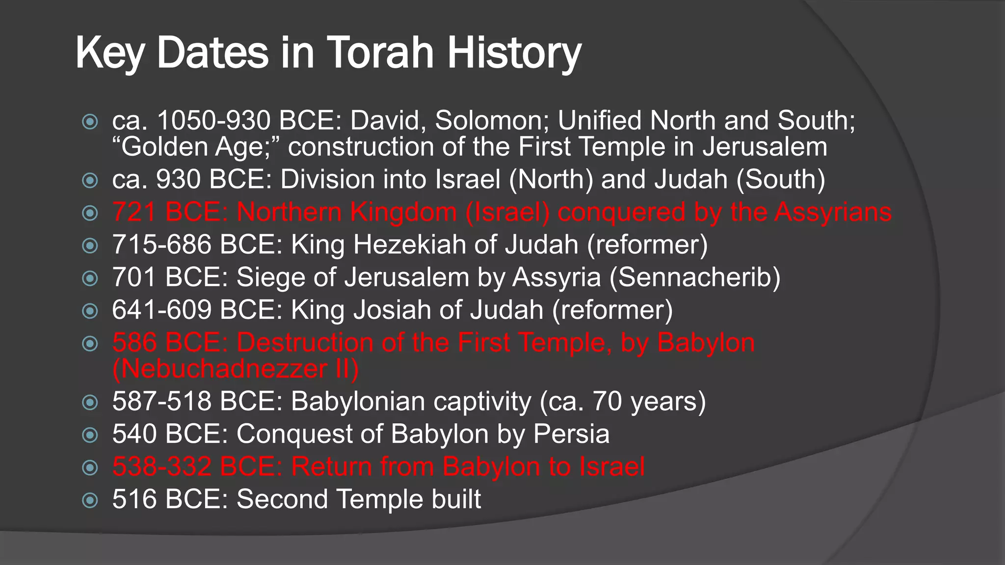 Key Dates in Torah History
 ca. 1050-930 BCE: David, Solomon; Unified North and South;
“Golden Age;” construction of the First Temple in Jerusalem
 ca. 930 BCE: Division into Israel (North) and Judah (South)
 721 BCE: Northern Kingdom (Israel) conquered by the Assyrians
 715-686 BCE: King Hezekiah of Judah (reformer)
 701 BCE: Siege of Jerusalem by Assyria (Sennacherib)
 641-609 BCE: King Josiah of Judah (reformer)
 586 BCE: Destruction of the First Temple, by Babylon
(Nebuchadnezzer II)
 587-518 BCE: Babylonian captivity (ca. 70 years)
 540 BCE: Conquest of Babylon by Persia
 538-332 BCE: Return from Babylon to Israel
 516 BCE: Second Temple built
 
