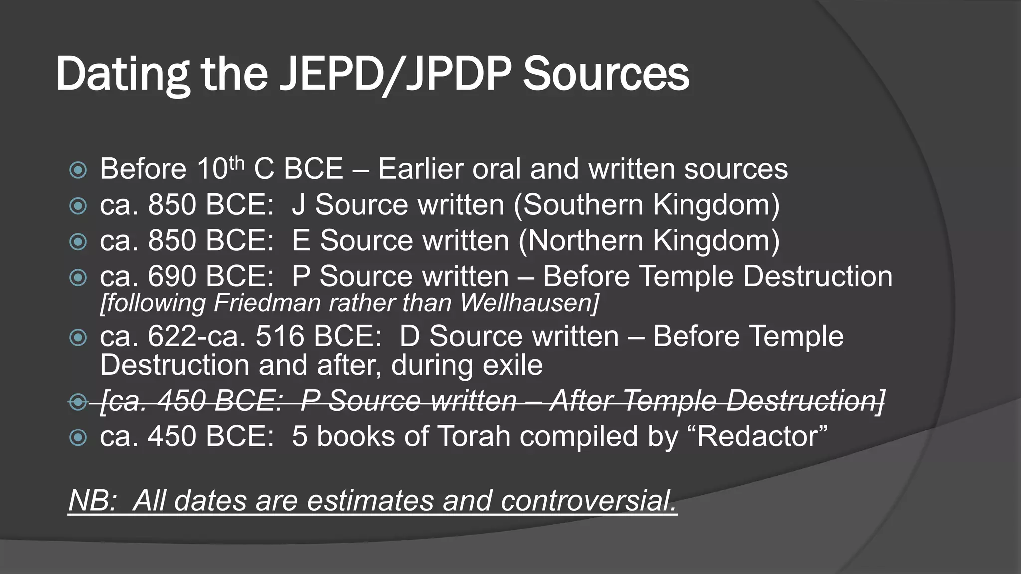 Dating the JEPD/JPDP Sources
 Before 10th C BCE – Earlier oral and written sources
 ca. 850 BCE: J Source written (Southern Kingdom)
 ca. 850 BCE: E Source written (Northern Kingdom)
 ca. 690 BCE: P Source written – Before Temple Destruction
[following Friedman rather than Wellhausen]
 ca. 622-ca. 516 BCE: D Source written – Before Temple
Destruction and after, during exile
 [ca. 450 BCE: P Source written – After Temple Destruction]
 ca. 450 BCE: 5 books of Torah compiled by “Redactor”
NB: All dates are estimates and controversial.
 