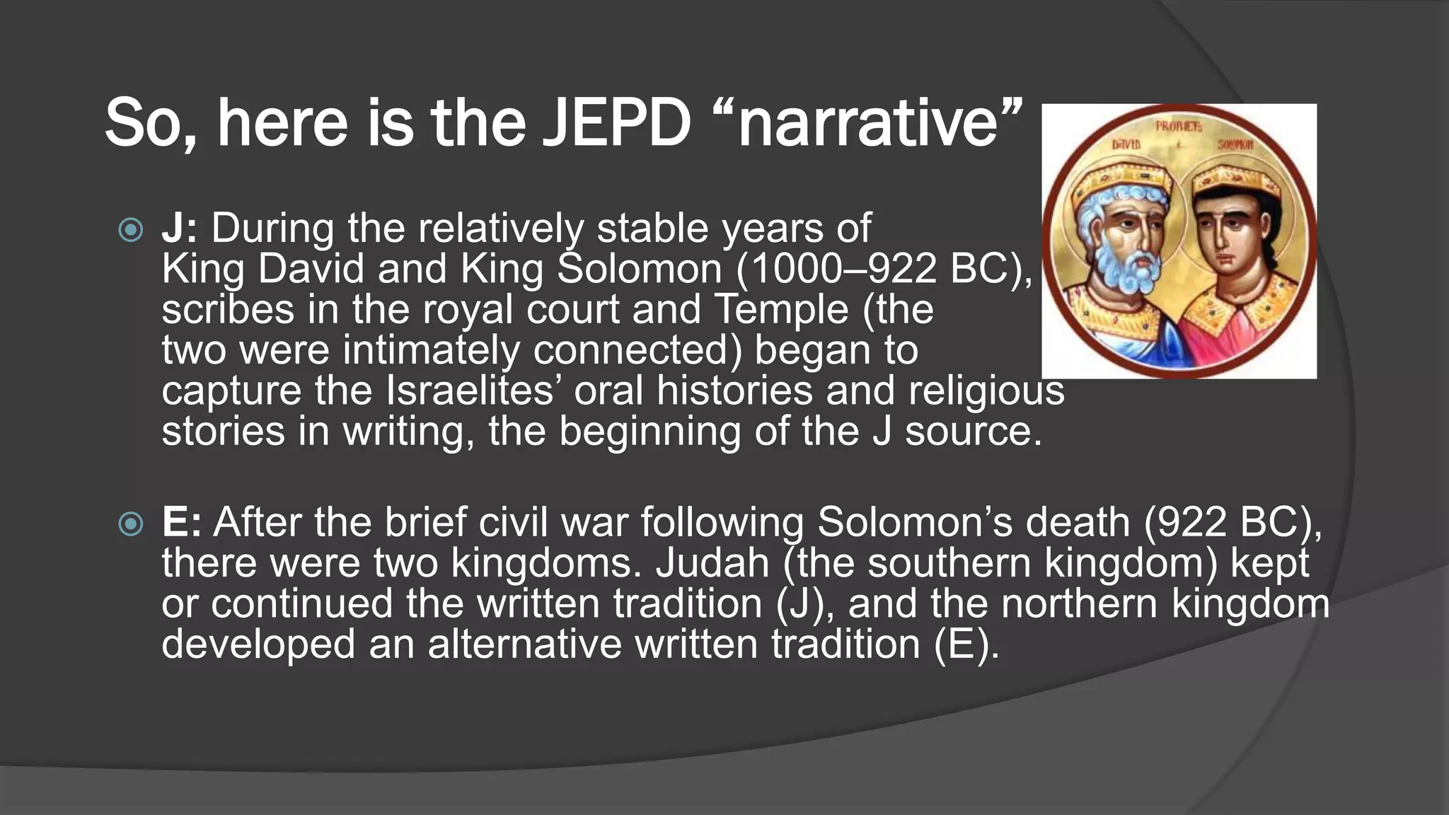 So, here is the JEPD “narrative” …
 J: During the relatively stable years of
King David and King Solomon (1000–922 BC),
scribes in the royal court and Temple (the
two were intimately connected) began to
capture the Israelites’ oral histories and religious
stories in writing, the beginning of the J source.
 E: After the brief civil war following Solomon’s death (922 BC),
there were two kingdoms. Judah (the southern kingdom) kept
or continued the written tradition (J), and the northern kingdom
developed an alternative written tradition (E).
 