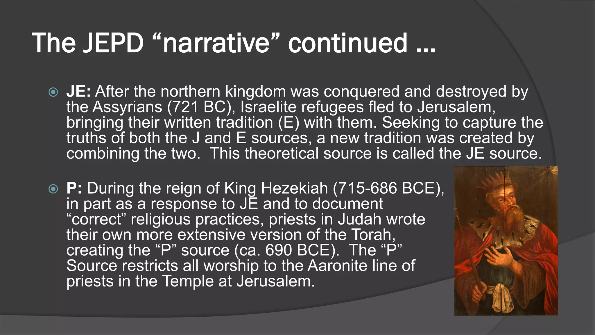 The JEPD “narrative” continued …
 JE: After the northern kingdom was conquered and destroyed by
the Assyrians (721 BC), Israelite refugees fled to Jerusalem,
bringing their written tradition (E) with them. Seeking to capture the
truths of both the J and E sources, a new tradition was created by
combining the two. This theoretical source is called the JE source.
 P: During the reign of King Hezekiah (715-686 BCE),
in part as a response to JE and to document
“correct” religious practices, priests in Judah wrote
their own more extensive version of the Torah,
creating the “P” source (ca. 690 BCE). The “P”
Source restricts all worship to the Aaronite line of
priests in the Temple at Jerusalem.
 