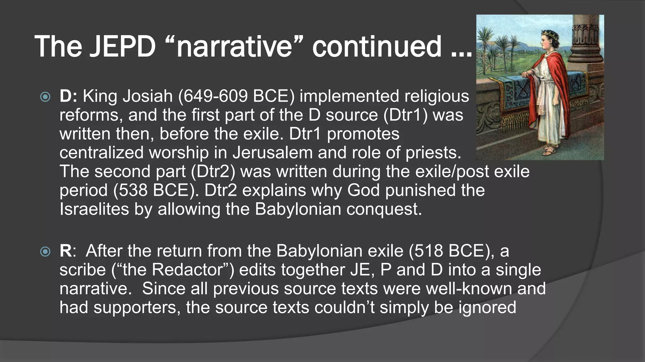 The JEPD “narrative” continued …
 D: King Josiah (649-609 BCE) implemented religious
reforms, and the first part of the D source (Dtr1) was
written then, before the exile. Dtr1 promotes
centralized worship in Jerusalem and role of priests.
The second part (Dtr2) was written during the exile/post exile
period (538 BCE). Dtr2 explains why God punished the
Israelites by allowing the Babylonian conquest.
 R: After the return from the Babylonian exile (518 BCE), a
scribe (“the Redactor”) edits together JE, P and D into a single
narrative. Since all previous source texts were well-known and
had supporters, the source texts couldn’t simply be ignored
 
