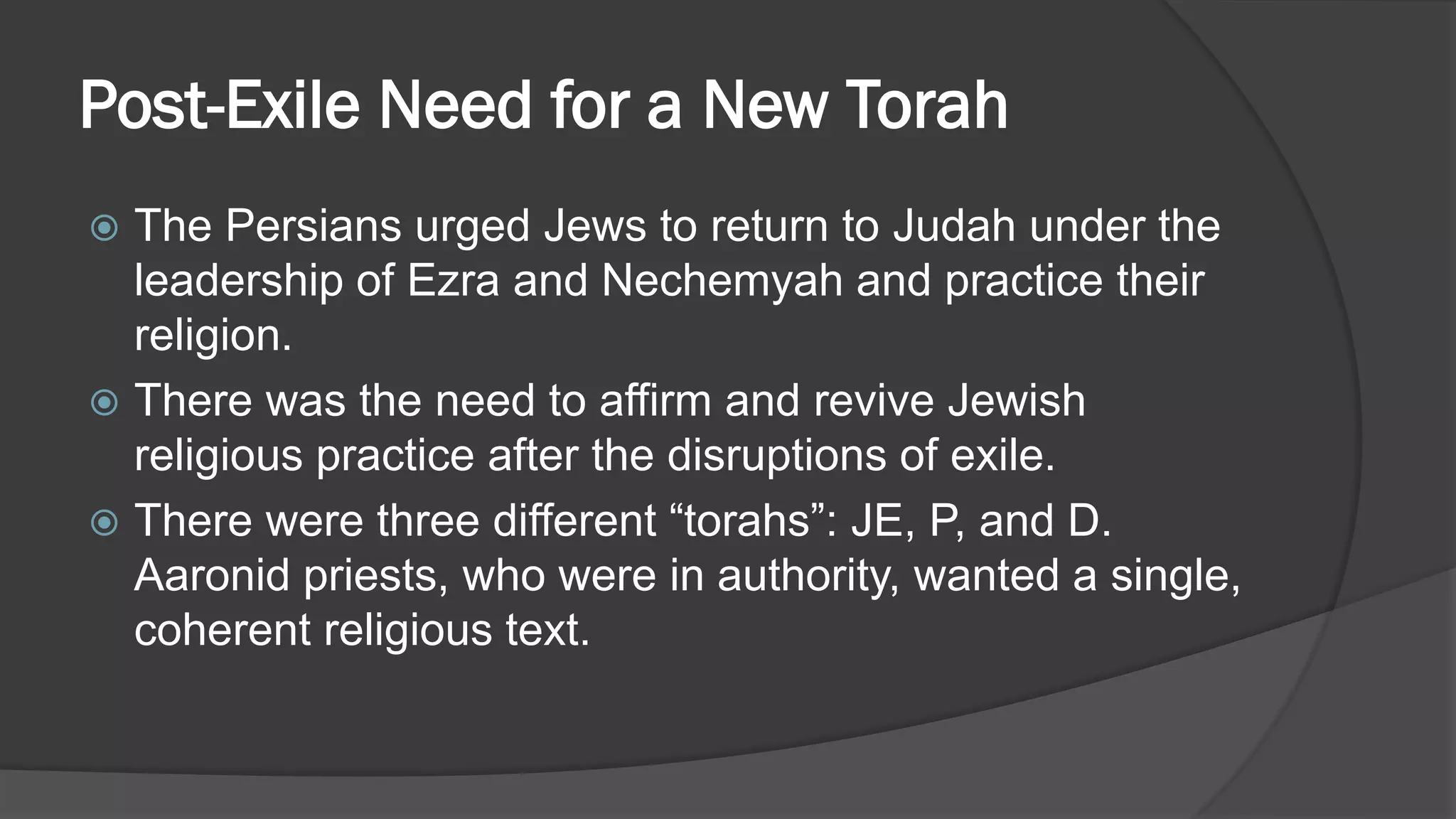 Post-Exile Need for a New Torah
 The Persians urged Jews to return to Judah under the
leadership of Ezra and Nechemyah and practice their
religion.
 There was the need to affirm and revive Jewish
religious practice after the disruptions of exile.
 There were three different “torahs”: JE, P, and D.
Aaronid priests, who were in authority, wanted a single,
coherent religious text.
 