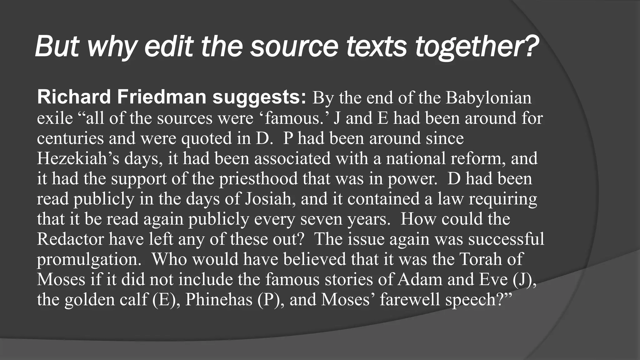But why edit the source texts together?
Richard Friedman suggests: By the end of the Babylonian
exile “all of the sources were ‘famous.’ J and E had been around for
centuries and were quoted in D. P had been around since
Hezekiah’s days, it had been associated with a national reform, and
it had the support of the priesthood that was in power. D had been
read publicly in the days of Josiah, and it contained a law requiring
that it be read again publicly every seven years. How could the
Redactor have left any of these out? The issue again was successful
promulgation. Who would have believed that it was the Torah of
Moses if it did not include the famous stories of Adam and Eve (J),
the golden calf (E), Phinehas (P), and Moses’ farewell speech?”
 