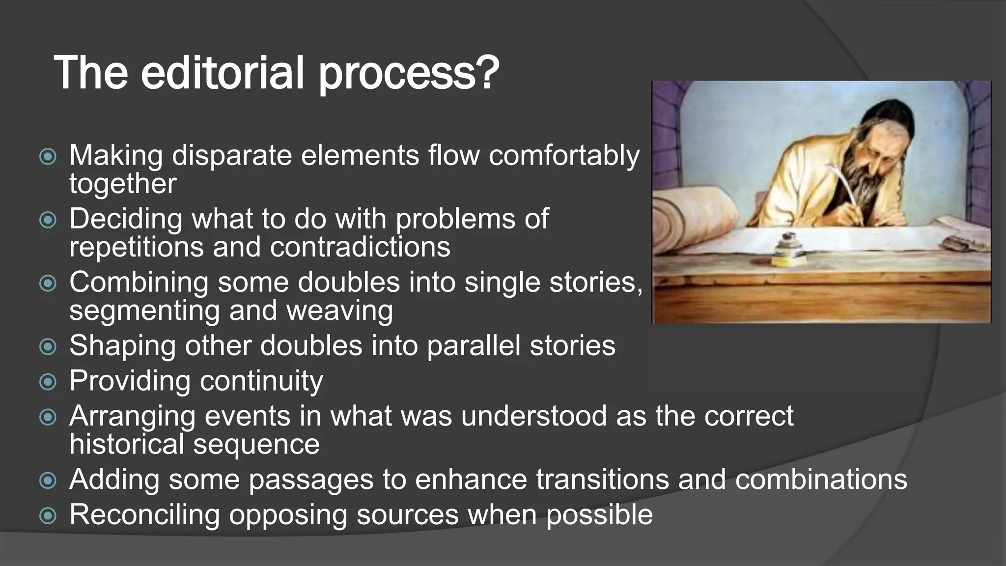 The editorial process?
 Making disparate elements flow comfortably
together
 Deciding what to do with problems of
repetitions and contradictions
 Combining some doubles into single stories,
segmenting and weaving
 Shaping other doubles into parallel stories
 Providing continuity
 Arranging events in what was understood as the correct
historical sequence
 Adding some passages to enhance transitions and combinations
 Reconciling opposing sources when possible
 