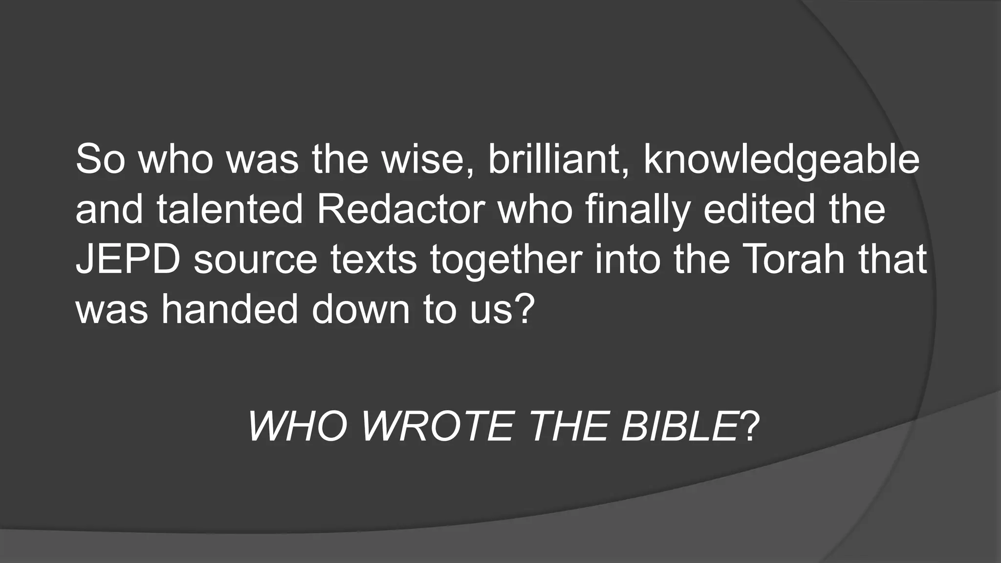 So who was the wise, brilliant, knowledgeable
and talented Redactor who finally edited the
JEPD source texts together into the Torah that
was handed down to us?
WHO WROTE THE BIBLE?
 
