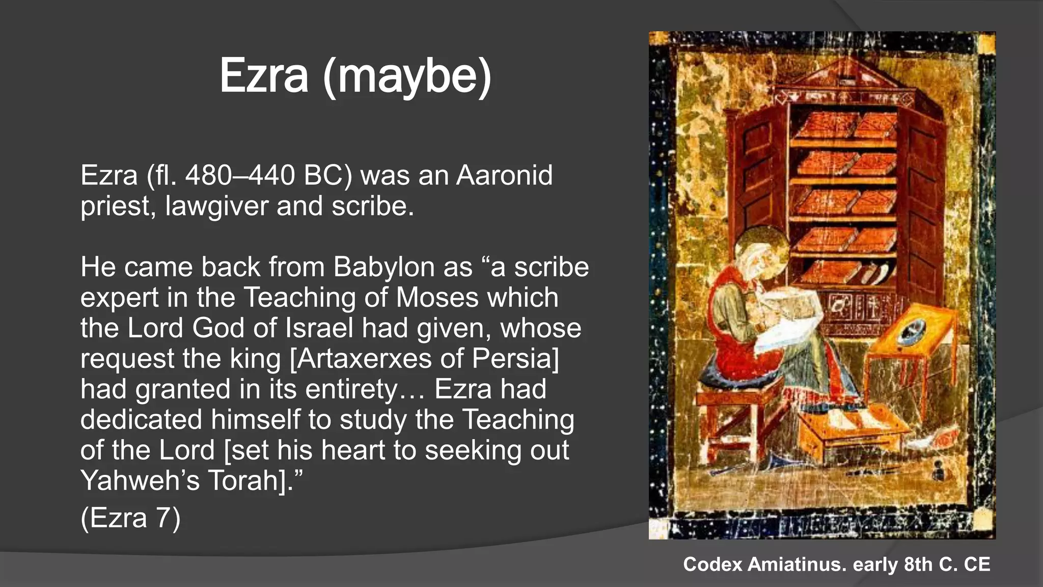 Ezra (maybe)
Ezra (fl. 480–440 BC) was an Aaronid
priest, lawgiver and scribe.
He came back from Babylon as “a scribe
expert in the Teaching of Moses which
the Lord God of Israel had given, whose
request the king [Artaxerxes of Persia]
had granted in its entirety… Ezra had
dedicated himself to study the Teaching
of the Lord [set his heart to seeking out
Yahweh’s Torah].”
(Ezra 7)
Codex Amiatinus. early 8th C. CE
 