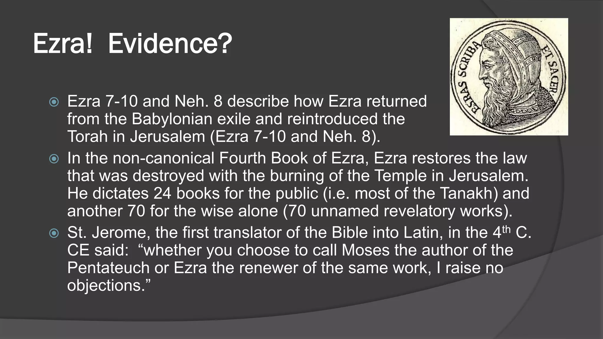 Ezra! Evidence?
 Ezra 7-10 and Neh. 8 describe how Ezra returned
from the Babylonian exile and reintroduced the
Torah in Jerusalem (Ezra 7-10 and Neh. 8).
 In the non-canonical Fourth Book of Ezra, Ezra restores the law
that was destroyed with the burning of the Temple in Jerusalem.
He dictates 24 books for the public (i.e. most of the Tanakh) and
another 70 for the wise alone (70 unnamed revelatory works).
 St. Jerome, the first translator of the Bible into Latin, in the 4th C.
CE said: “whether you choose to call Moses the author of the
Pentateuch or Ezra the renewer of the same work, I raise no
objections.”
 