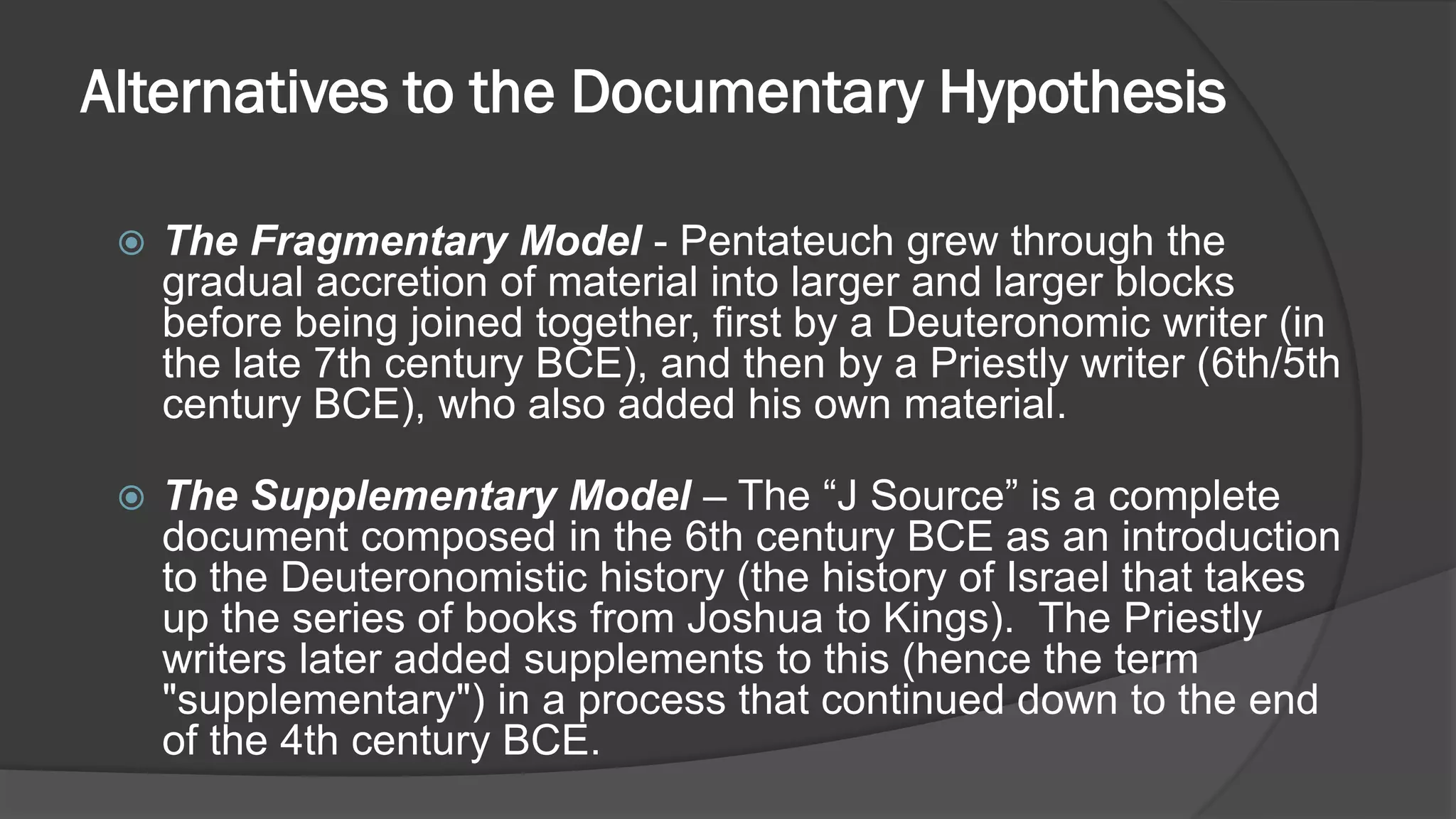 Alternatives to the Documentary Hypothesis
 The Fragmentary Model - Pentateuch grew through the
gradual accretion of material into larger and larger blocks
before being joined together, first by a Deuteronomic writer (in
the late 7th century BCE), and then by a Priestly writer (6th/5th
century BCE), who also added his own material.
 The Supplementary Model – The “J Source” is a complete
document composed in the 6th century BCE as an introduction
to the Deuteronomistic history (the history of Israel that takes
up the series of books from Joshua to Kings). The Priestly
writers later added supplements to this (hence the term
"supplementary") in a process that continued down to the end
of the 4th century BCE.
 
