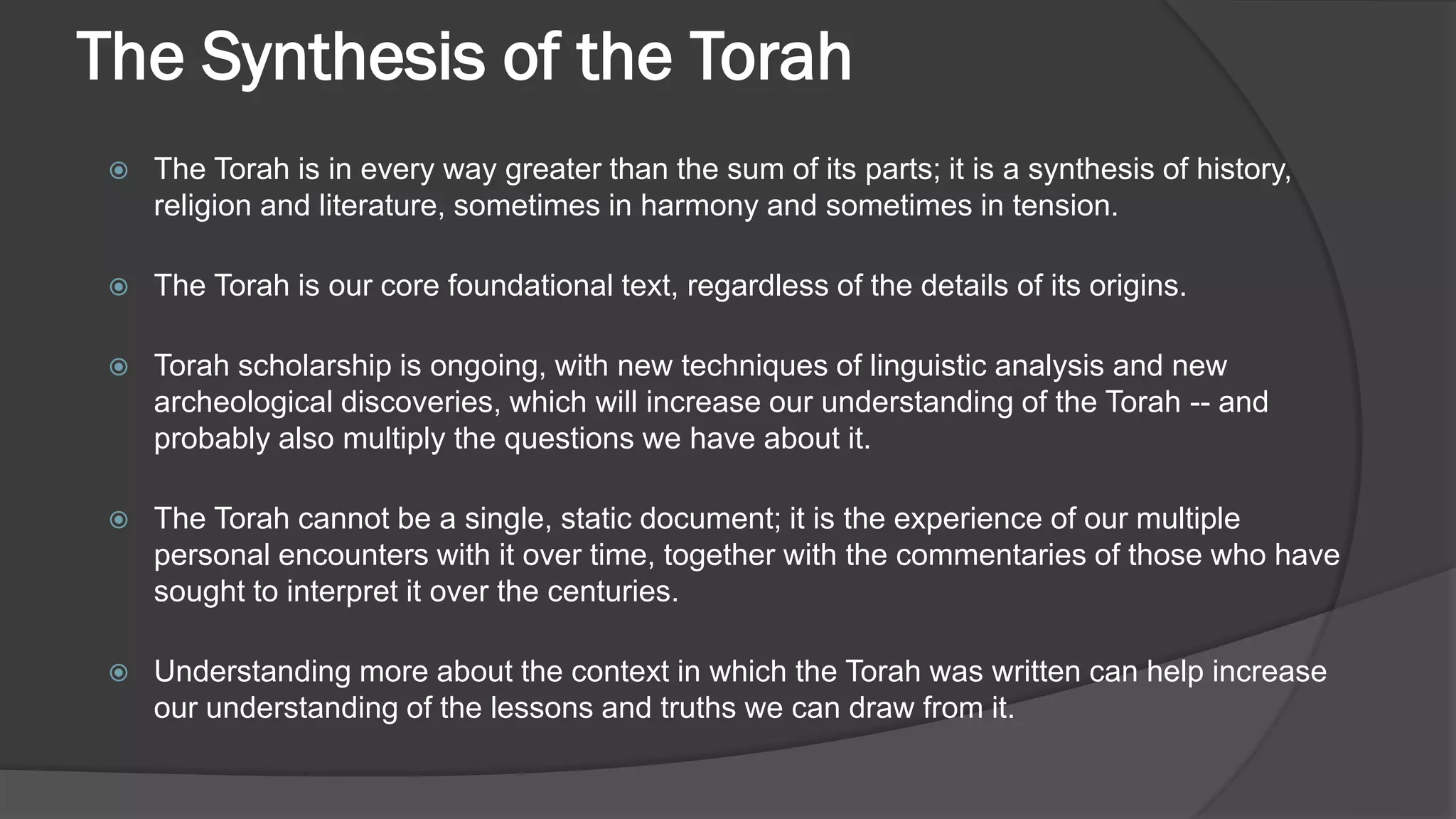 The Synthesis of the Torah
 The Torah is in every way greater than the sum of its parts; it is a synthesis of history,
religion and literature, sometimes in harmony and sometimes in tension.
 The Torah is our core foundational text, regardless of the details of its origins.
 Torah scholarship is ongoing, with new techniques of linguistic analysis and new
archeological discoveries, which will increase our understanding of the Torah -- and
probably also multiply the questions we have about it.
 The Torah cannot be a single, static document; it is the experience of our multiple
personal encounters with it over time, together with the commentaries of those who have
sought to interpret it over the centuries.
 Understanding more about the context in which the Torah was written can help increase
our understanding of the lessons and truths we can draw from it.
 