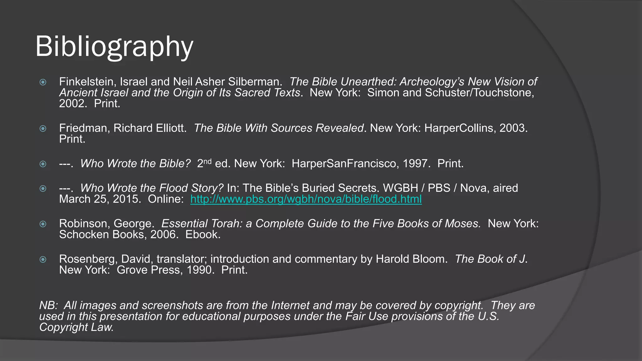 Bibliography
 Finkelstein, Israel and Neil Asher Silberman. The Bible Unearthed: Archeology’s New Vision of
Ancient Israel and the Origin of Its Sacred Texts. New York: Simon and Schuster/Touchstone,
2002. Print.
 Friedman, Richard Elliott. The Bible With Sources Revealed. New York: HarperCollins, 2003.
Print.
 ---. Who Wrote the Bible? 2nd ed. New York: HarperSanFrancisco, 1997. Print.
 ---. Who Wrote the Flood Story? In: The Bible’s Buried Secrets. WGBH / PBS / Nova, aired
March 25, 2015. Online: http://www.pbs.org/wgbh/nova/bible/flood.html
 Robinson, George. Essential Torah: a Complete Guide to the Five Books of Moses. New York:
Schocken Books, 2006. Ebook.
 Rosenberg, David, translator; introduction and commentary by Harold Bloom. The Book of J.
New York: Grove Press, 1990. Print.
NB: All images and screenshots are from the Internet and may be covered by copyright. They are
used in this presentation for educational purposes under the Fair Use provisions of the U.S.
Copyright Law.
 