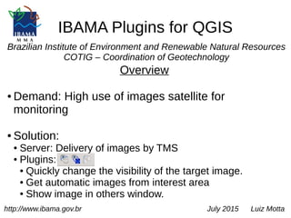 IBAMA Plugins for QGIS
Brazilian Institute of Environment and Renewable Natural Resources
COTIG – Coordination of Geotechnology
Overview
● Demand: High use of images satellite for
monitoring
● Solution:
● Server: Delivery of images by TMS
● Plugins:
● Quickly change the visibility of the target image.
● Get automatic images from interest area
● Show image in others window.
http://www.ibama.gov.br July 2015 Luiz Motta
 