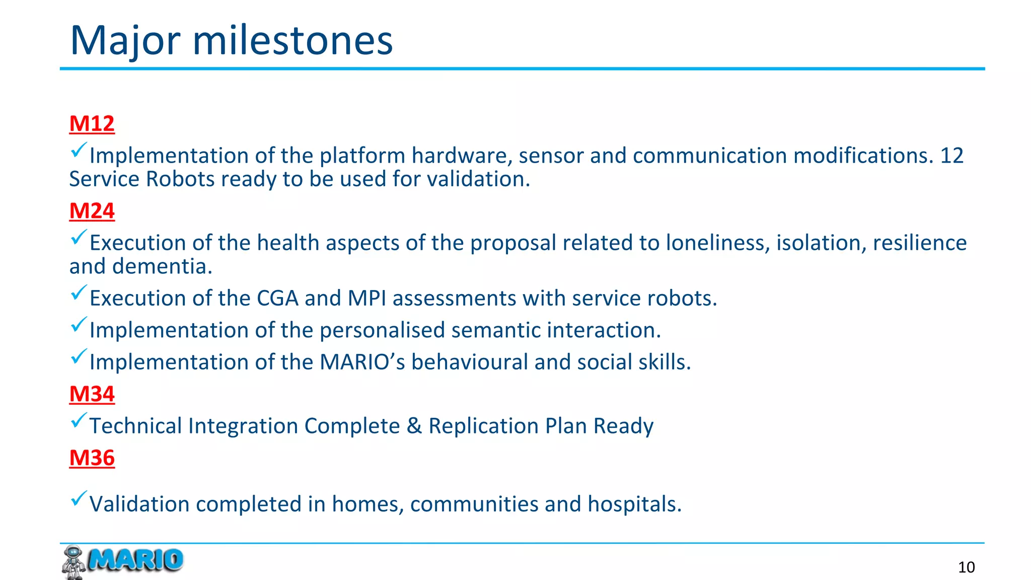 M12
Implementation of the platform hardware, sensor and communication modifications. 12
Service Robots ready to be used for validation.
M24
Execution of the health aspects of the proposal related to loneliness, isolation, resilience
and dementia.
Execution of the CGA and MPI assessments with service robots.
Implementation of the personalised semantic interaction.
Implementation of the MARIO’s behavioural and social skills.
M34
Technical Integration Complete & Replication Plan Ready
M36
Validation completed in homes, communities and hospitals.
Major milestones
10
 
