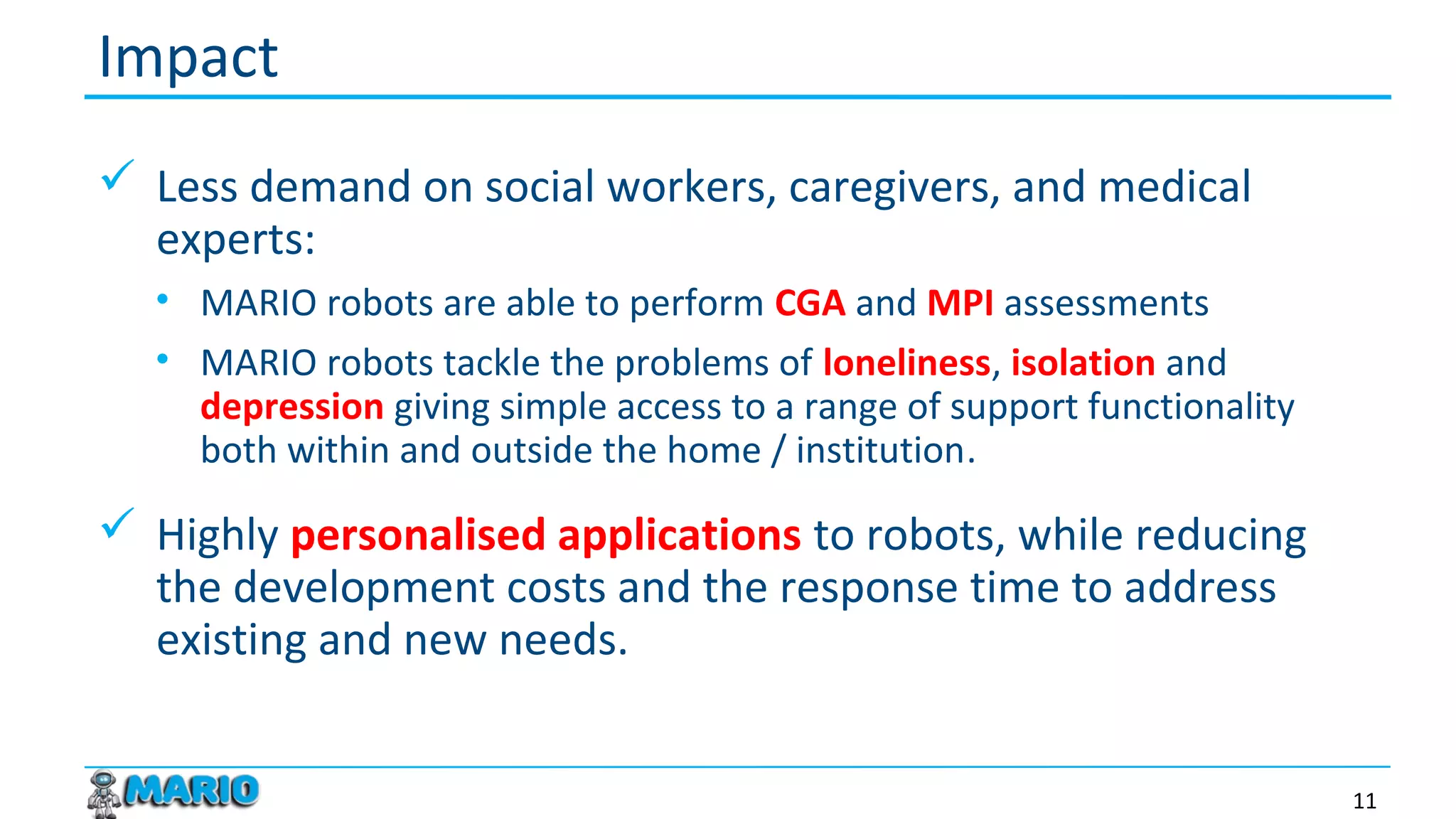  Less demand on social workers, caregivers, and medical
experts:
• MARIO robots are able to perform CGA and MPI assessments
• MARIO robots tackle the problems of loneliness, isolation and
depression giving simple access to a range of support functionality
both within and outside the home / institution.
 Highly personalised applications to robots, while reducing
the development costs and the response time to address
existing and new needs.
Impact
11
 