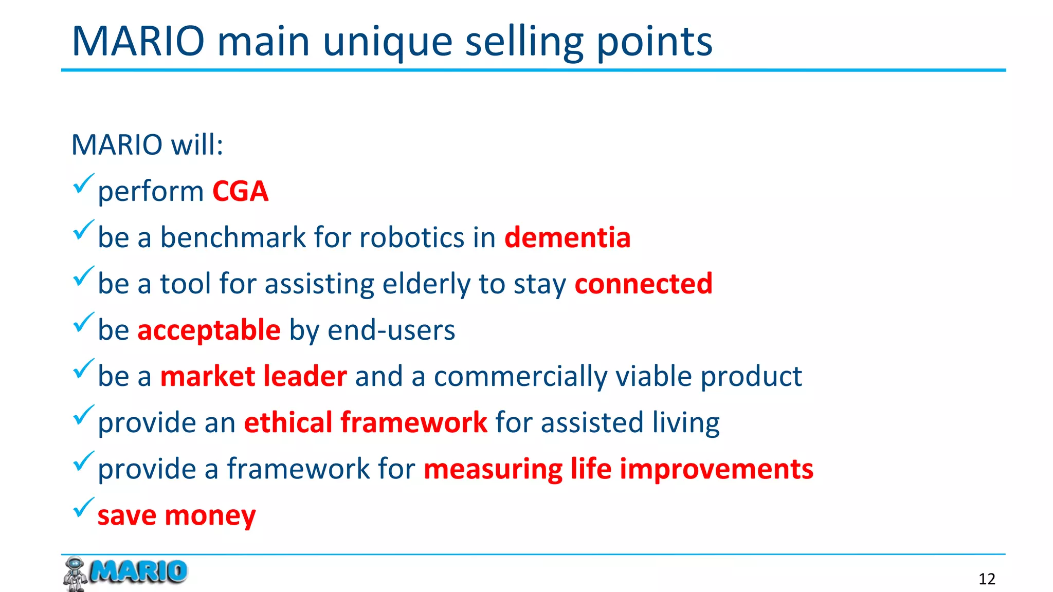 MARIO will:
perform CGA
be a benchmark for robotics in dementia
be a tool for assisting elderly to stay connected
be acceptable by end-users
be a market leader and a commercially viable product
provide an ethical framework for assisted living
provide a framework for measuring life improvements
save money
MARIO main unique selling points
12
 
