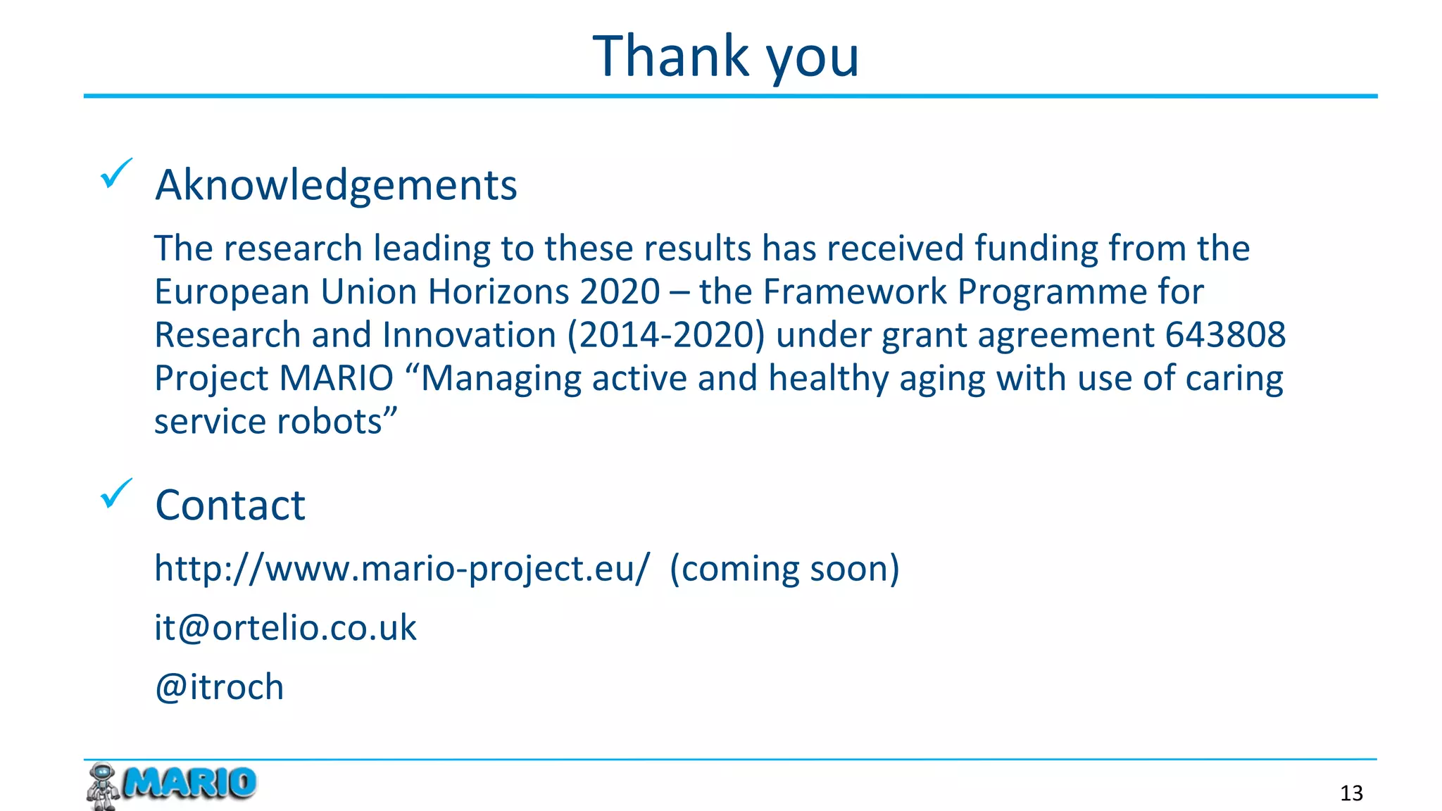  Aknowledgements
The research leading to these results has received funding from the
European Union Horizon 2020 – the Framework Programme for Research
and Innovation (2014-2020) under grant agreement 643808 Project
MARIO “Managing active and healthy aging with use of caring service
robots”
 Contact
http://www.mario-project.eu/ (coming soon)
it@ortelio.co.uk
@itroch
Thank you
13
 