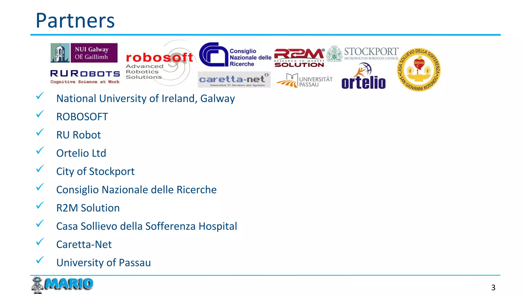  National University of Ireland, Galway
 ROBOSOFT
 RU Robot
 Ortelio Ltd
 City of Stockport
 Consiglio Nazionale delle Ricerche
 R2M Solution
 Casa Sollievo della Sofferenza Hospital
 Caretta-Net
 University of Passau
Partners
3
 