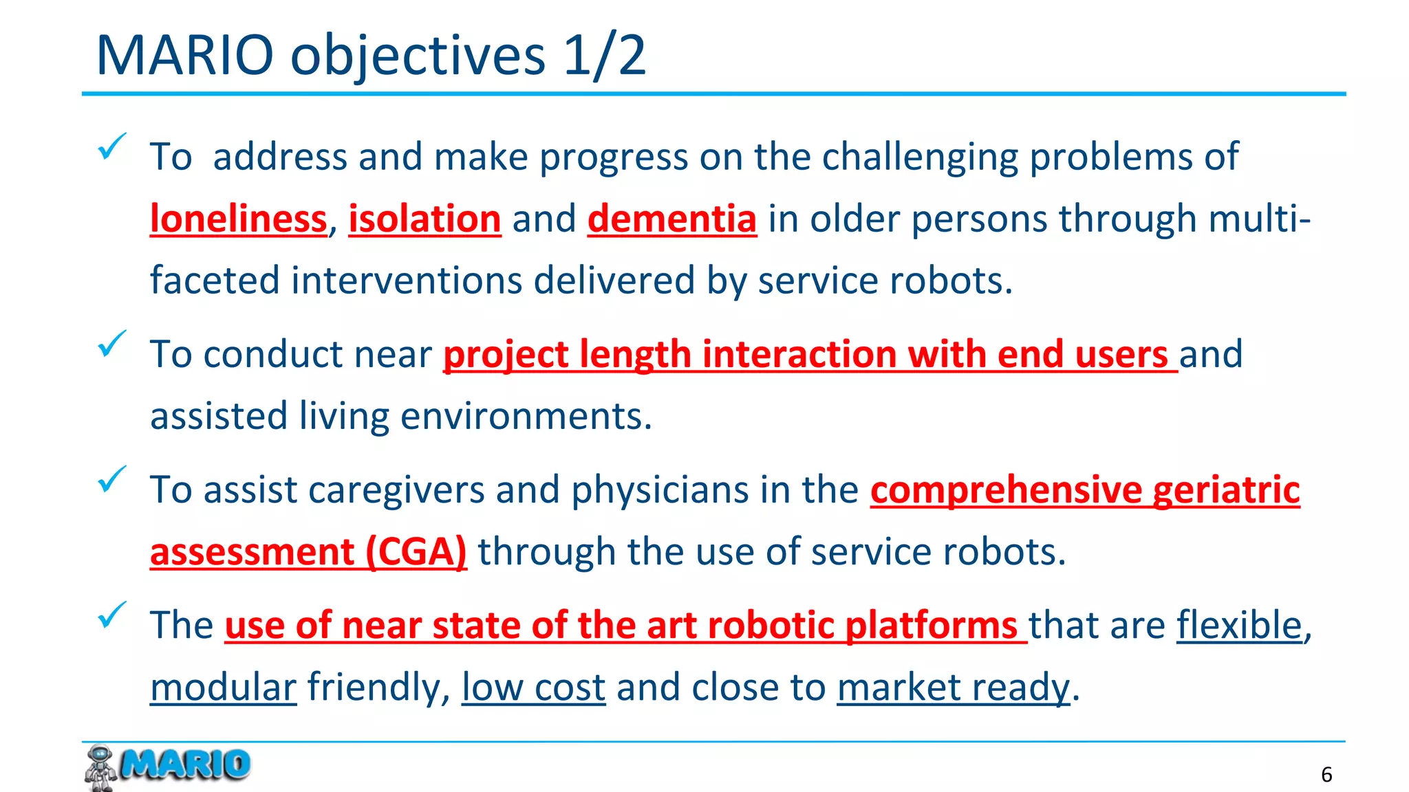  To address and make progress on the challenging problems of
loneliness, isolation and dementia in older persons through multi-
faceted interventions delivered by service robots.
 To conduct near project length interaction with end users and
assisted living environments.
 To assist caregivers and physicians in the comprehensive geriatric
assessment (CGA) through the use of service robots.
 The use of near state of the art robotic platforms that are flexible,
modular friendly, low cost and close to market ready.
MARIO objectives 1/2
6
 