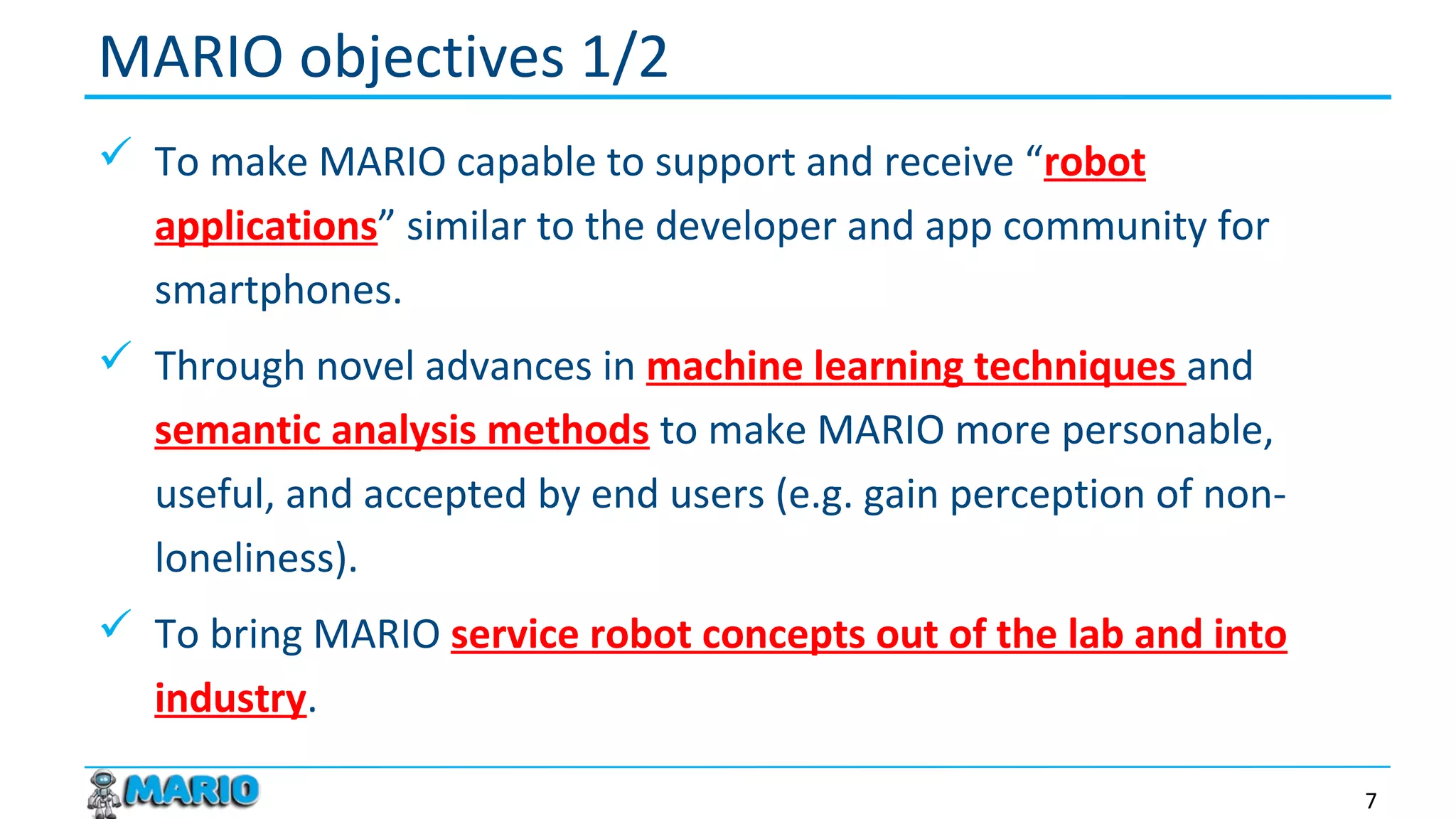  To make MARIO capable to support and receive “robot
applications” similar to the developer and app community for
smartphones.
 Through novel advances in machine learning techniques and
semantic analysis methods to make MARIO more personable,
useful, and accepted by end users (e.g. gain perception of non-
loneliness).
 To bring MARIO service robot concepts out of the lab and into
industry.
MARIO objectives 1/2
7
 