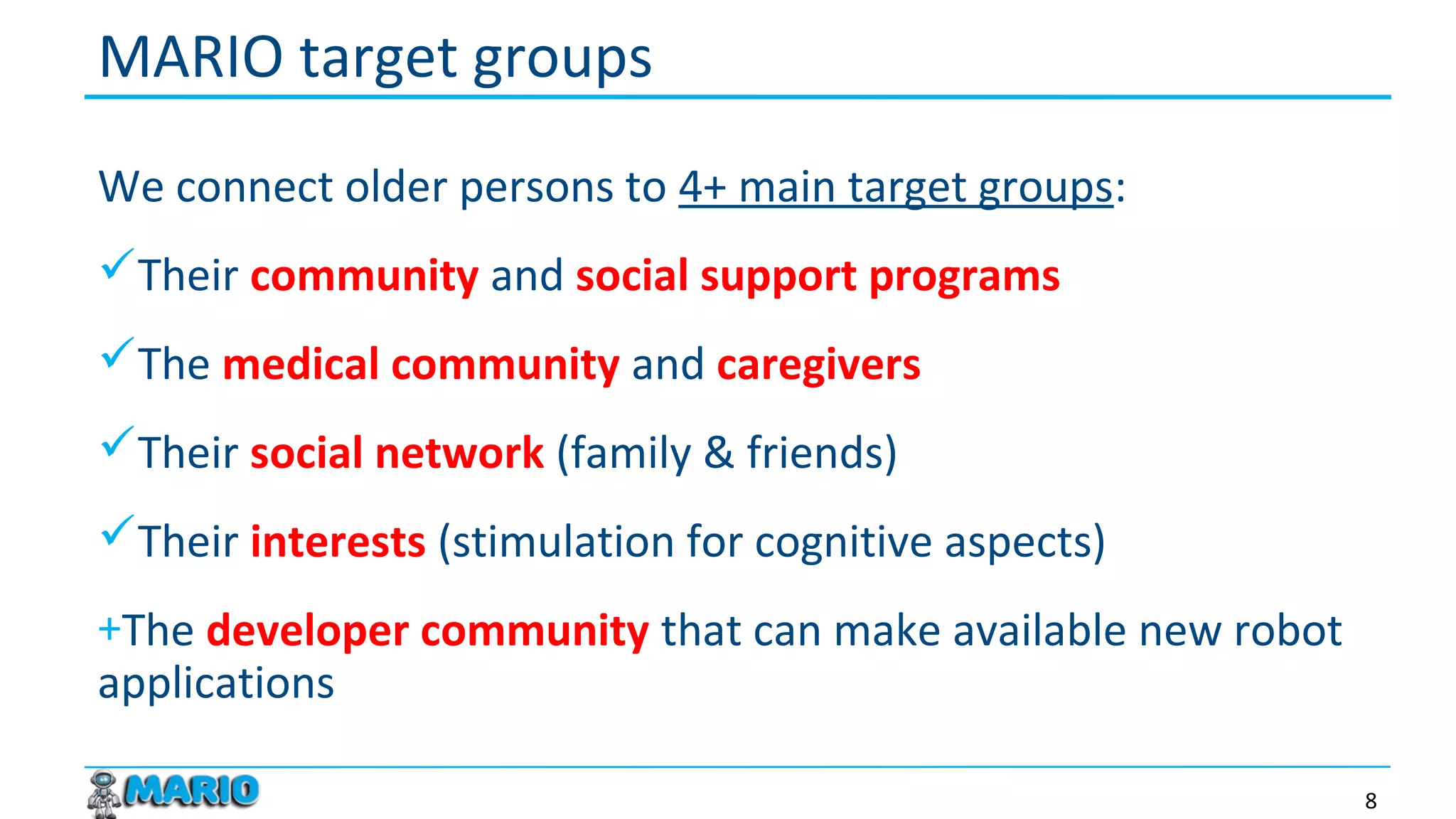We connect older persons to 4+ main target groups:
Their community and social support programs
The medical community and caregivers
Their social network (family & friends)
Their interests (stimulation for cognitive aspects)
+The developer community that can make available new robot
applications
MARIO target groups
8
 