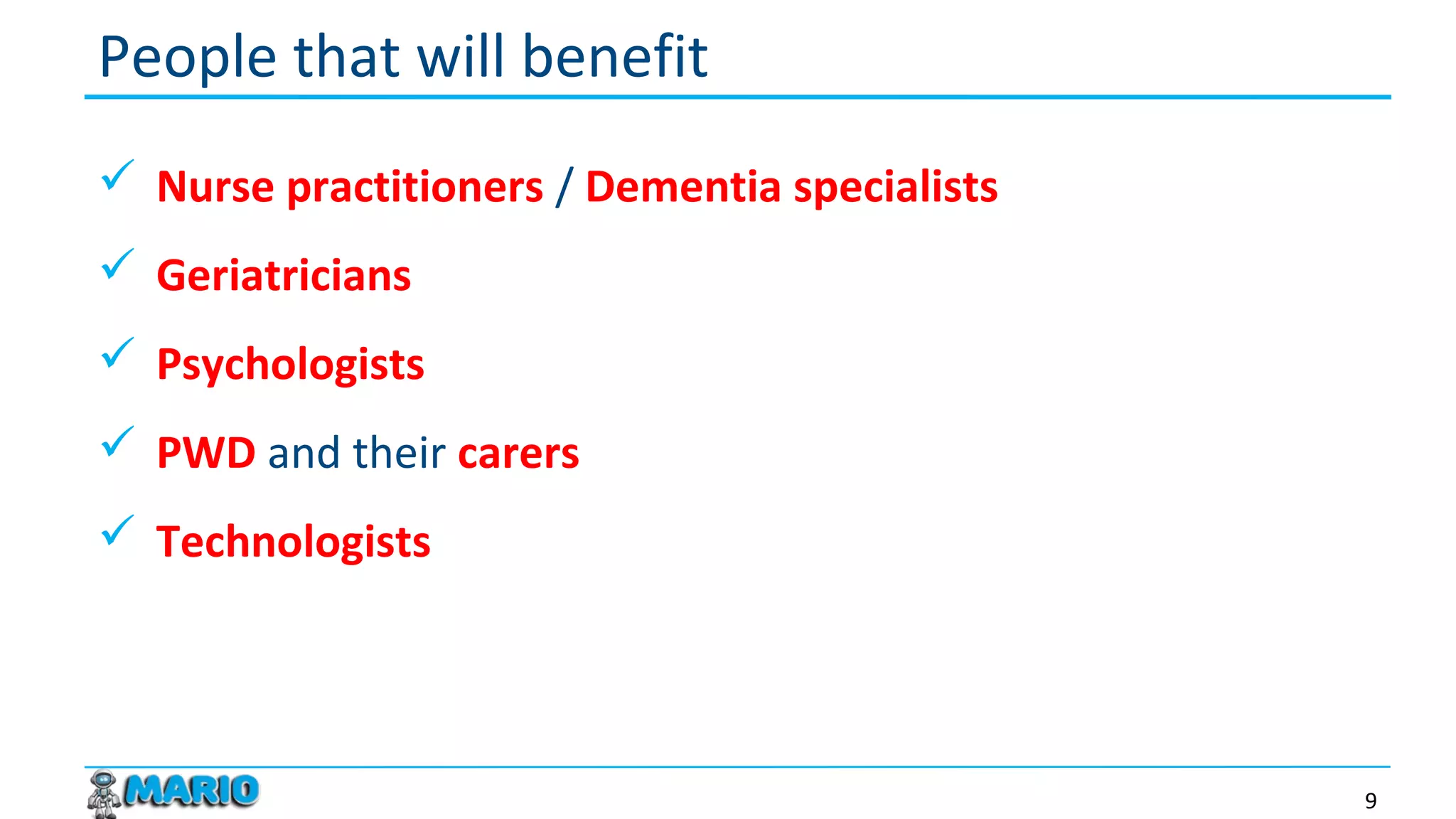  Nurse practitioners / Dementia specialists
 Geriatricians
 Psychologists
 PWD and their carers
 Technologists
People that will benefit
9
 