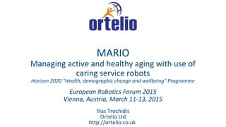 Ilias Trochidis
Ortelio Ltd
http://ortelio.co.uk
MARIO
Managing active and healthy aging with use of
caring service robots
Horizon 2020 "Health, demographic change and wellbeing" Programme
European Robotics Forum 2015
Vienna, Austria, March 11-13, 2015
 