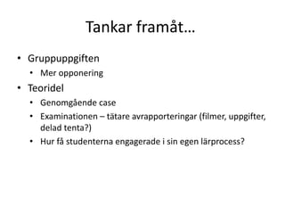 Tankar framåt…
• Gruppuppgiften
• Mer opponering
• Teoridel
• Genomgående case
• Examinationen – tätare avrapporteringar (filmer, uppgifter,
delad tenta?)
• Hur få studenterna engagerade i sin egen lärprocess?
 
