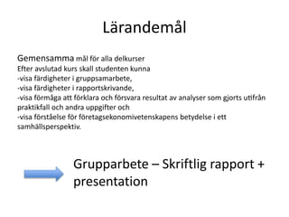 Lärandemål
Gemensamma mål för alla delkurser
Efter avslutad kurs skall studenten kunna
-visa färdigheter i gruppsamarbete,
-visa färdigheter i rapportskrivande,
-visa förmåga att förklara och försvara resultat av analyser som gjorts utifrån
praktikfall och andra uppgifter och
-visa förståelse för företagsekonomivetenskapens betydelse i ett
samhällsperspektiv.
Grupparbete – Skriftlig rapport +
presentation
 