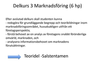 Delkurs 3 Marknadsföring (6 hp)
Efter avslutad delkurs skall studenten kunna
- redogöra för grundläggande begrepp och teoribildningar inom
marknadsföringsområdet, huvudsakligen utifrån ett
företagsperspektiv,
- förstå behovet av en analys av företagens snabbt föränderliga
omvärld, marknaden, och
- analysera informationsbehovet om marknadens
förutsättningar.
Teoridel -Salstentamen
 