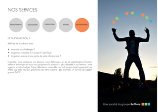 NOS SERVICES
RECRUTEMENT DELEGATION CONSULTING VENTES OUTSOURCING
DE QUOI PARLE-T-ON ?
BeMore est la solution pour:
•	 résoudre vos challenges IT
•	 la gestion complète d’un projet IT spécifique
•	 la gestion externe d’une partie de votre infrastructure IT
Ensemble, nous analysons vos besoins, nous définissons un set de spécifications fonction-
nelles et techniques et nous vous proposons la solution la plus adaptée à vos besoins, votre
urgence et votre budget. Nous définissons, ensemble, un SLA (service level agreement) qui
reflète vos défis liés aux spécificités de votre industrie - par exemple, un service de support
garanti 24/7.
 