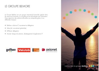 LE GROUPE BEMORE
Le Groupe BeMore est une groupe international diversifié opérant dans
les ressources humaines, le consulting et les technologies de l’information.
Nous apportons des solutions efficientes aux entreprises grâce à nos
différentes marques:
•	 BeMore: solutions IT, recrutement et délégation
•	 Value Job: recrutement généraliste
•	 M-Planet: délégation
•	 Axionet: design de solutions, développement d’applications IT
 