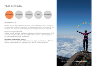 NOS SERVICES
RECRUTEMENT DELEGATION CONSULTING VENTES OUTSOURCING
DE QUOI PARLE-T-ON ?
Identifier, attirer, qualifier, sélectionner et motiver. Notre travail est de créer un mariage har-
monieux entre les compétences techniques, les différentes personnalités, la motivation de nos
consultants et les besoins en constante évolution de votre organisation et de vos projets.
Recrutement fréquents dans l’IT
Analyste, Directeur de projets, Développeur, Ingénieur d’applications, Expert technique, Chef
de sécurité et Auditeur IT, Architecte logiciel, Administrateur système, Ingénieur Web/produc-
tion, Administrateur BDD, Head of department.
Recrutement fréquents dans l’industrie
Ingénieur mécanicien, Spécialiste de l’éco-technologie, Ingénieur en électronique, Electromé-
canicien, Ingénieur génive civil, Ingénieur Science de la vie, Chef de production.
 