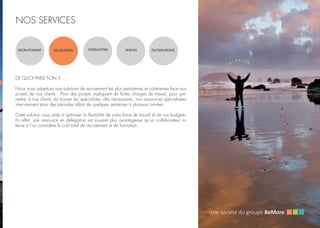 NOS SERVICES
RECRUTEMENT DELEGATION CONSULTING VENTES OUTSOURCING
DE QUOI PARLE-T-ON ?
Nous nous adaptons aux solutions de recrutement les plus pertinentes et cohérentes face aux
projets de nos clients. Pour des projets impliquant de fortes charges de travail, pour per-
mettre à nos clients de trouver les spécialistes clés nécessaires, nos ressources spécialisées
interviennent pour des périodes allant de quelques semaines à plusieurs années.
Cette solution vous aide à optimiser la flexibilité de votre force de travail et de vos budgets.
En effet, une ressource en délégation est souvent plus avantageuse qu’un collaborateur in-
terne si l’on considère le coût total de recrutement et de formation.
 