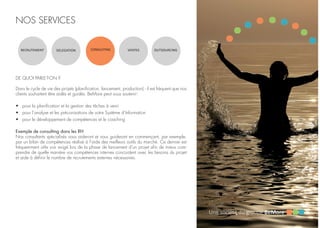 NOS SERVICES
RECRUTEMENT DELEGATION CONSULTING VENTES OUTSOURCING
DE QUOI PARLE-T-ON ?
Dans le cycle de vie des projets (planification, lancement, production) - il est fréquent que nos
clients souhaitent être aidés et guidés. BeMore peut vous soutenir:
•	 pour la planification et la gestion des tâches à venir
•	 pour l’analyse et les préconisations de votre Système d’Information
•	 pour le développement de compétences et le coaching
Exemple de consulting dans les RH
Nos consultants spécialisés vous aideront et vous guideront en commençant, par exemple,
par un bilan de compétences réalisé à l’aide des meilleurs outils du marché. Ce dernier est
fréquemment utile voir exigé lors de la phase de lancement d’un projet afin de mieux com-
prendre de quelle manière vos compétences internes concordent avec les besoins du projet
et aide à définir le nombre de recrutements externes nécessaires.
 