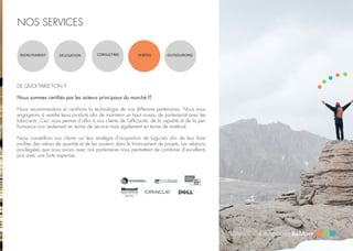 NOS SERVICES
RECRUTEMENT DELEGATION CONSULTING VENTES OUTSOURCING
DE QUOI PARLE-T-ON ?
Nous sommes certifiés par les acteurs principaux du marché IT.
Nous recommandons et certifions la technologie de nos différents partenaires. Nous nous
engageons à vendre leurs produits afin de maintenir un haut niveau de partenariat avec les
fabricants. Ceci nous permet d’offrir à nos clients de l’efficacité, de la rapidité et de la per-
formance non seulement en terme de service mais également en terme de matériel.
Nous conseillons nos clients sur leur stratégie d’acquisition de logiciels afin de leur faire
profiter des rabais de quantité et de les soutenir dans le financement de projets. Les relations
privilégiées que nous avons avec nos partenaires nous permettent de combiner d’excellents
prix avec une forte expertise.
 