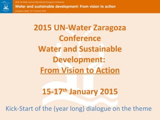 2015 UN-Water Zaragoza 
Conference 
Water and Sustainable 
Development: 
From Vision to Action 
15-17th January 2015 
Kick-Start of the (year long) dialogue on the theme 
 