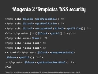Magento 2 Templates XSS security
<?php echo $block->getTitleHtml() ?>
<?php echo $block->getHtmlTitle() ?>
<?php echo $block->escapeHtml($block->getTitle()) ?>
<h1><?php echo (int)$block->getId() ?></h1>
<?php echo count($var); ?>
<?php echo 'some text' ?>
<?php echo "some text" ?>
<a href="<?php echo $block->escapeXssInUrl(
$block->getUrl()) ?>">
<?php echo $block->getAnchorTextHtml() ?>
</a>
Taken from http://devdocs.magento.com/guides/v2.0/frontend-dev-guide/templates/template-security.html
 