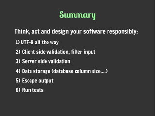 Summary
Think, act and design your software responsibly:
1) UTF-8 all the way
2) Client side validation, filter input
3) Server side validation
4) Data storage (database column size,...)
5) Escape output
6) Run tests
 