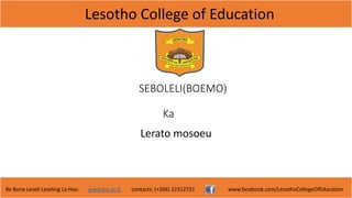 Lesotho College of Education
Re Bona Leseli Leseling La Hao. www.lce.ac.ls contacts: (+266) 22312721 www.facebook.com/LesothoCollegeOfEducation
SEBOLELI(BOEMO)
Ka
Lerato mosoeu
 