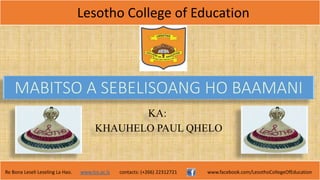 Lesotho College of Education
Re Bona Leseli Leseling La Hao. www.lce.ac.ls contacts: (+266) 22312721 www.facebook.com/LesothoCollegeOfEducation
MABITSO A SEBELISOANG HO BAAMANI
KA:
KHAUHELO PAUL QHELO
 