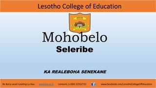 Lesotho College of Education
Re Bona Leseli Leseling La Hao. www.lce.ac.ls contacts: (+266) 22312721 www.facebook.com/LesothoCollegeOfEducation
Mohobelo
Seleribe
KA REALEBOHA SENEKANE
 