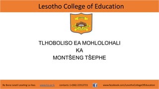 Lesotho College of Education
Re Bona Leseli Leseling La Hao. www.lce.ac.ls contacts: (+266) 22312721 www.facebook.com/LesothoCollegeOfEducation
TLHOBOLISO EA MOHLOLOHALI
KA
MONTŠENG TŠEPHE
 