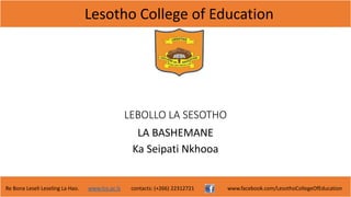 Lesotho College of Education
Re Bona Leseli Leseling La Hao. www.lce.ac.ls contacts: (+266) 22312721 www.facebook.com/LesothoCollegeOfEducation
LEBOLLO LA SESOTHO
LA BASHEMANE
Ka Seipati Nkhooa
 