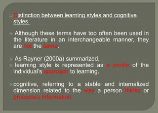  Distinction between learning styles and cognitive
styles.
 Although these terms have too often been used in
the literature in an interchangeable manner, they
are not the same.
 As Rayner (2000a) summarized,
 learning style is represented as a profile of the
individual’s approach to learning.
cognitive, referring to a stable and internalized
dimension related to the way a person thinks or
processes information.
 